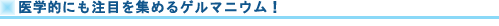 医学的にも注目を集めるゲルマニウム!